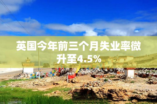 英国今年前三个月失业率微升至4.5%