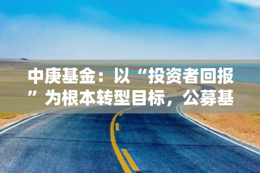 中庚基金：以“投资者回报”为根本转型目标，公募基金高质量发展迎系统性改革
