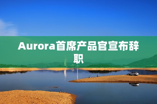 Aurora首席产品官宣布辞职