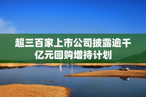 超三百家上市公司披露逾千亿元回购增持计划
