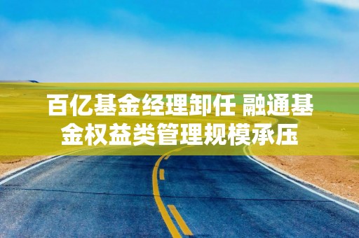 百亿基金经理卸任 融通基金权益类管理规模承压