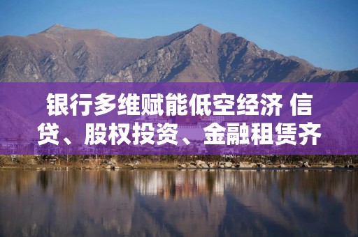 银行多维赋能低空经济 信贷、股权投资、金融租赁齐发力