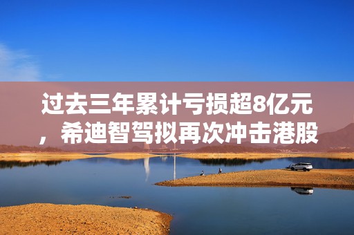 过去三年累计亏损超8亿元，希迪智驾拟再次冲击港股IPO