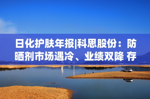 日化护肤年报|科思股份：防晒剂市场遇冷、业绩双降 存货规模激增周转效率下降