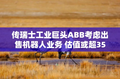 传瑞士工业巨头ABB考虑出售机器人业务 估值或超35亿美元