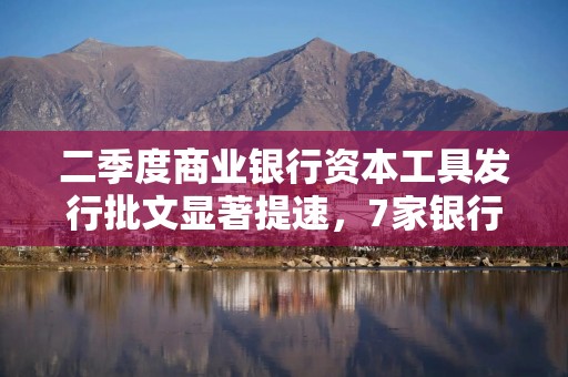 二季度商业银行资本工具发行批文显著提速，7家银行累计已获准6820亿元额度
