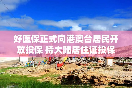 好医保正式向港澳台居民开放投保 持大陆居住证投保享百万医疗保障