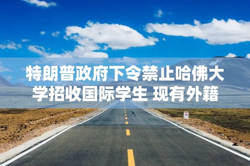 特朗普政府下令禁止哈佛大学招收国际学生 现有外籍生必须转学