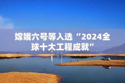 嫦娥六号等入选“2024全球十大工程成就”