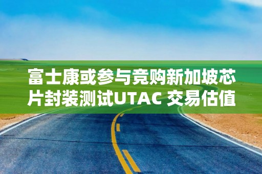 富士康或参与竞购新加坡芯片封装测试UTAC 交易估值约30亿美元