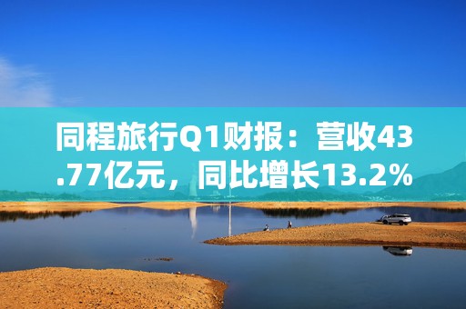 同程旅行Q1财报：营收43.77亿元，同比增长13.2%