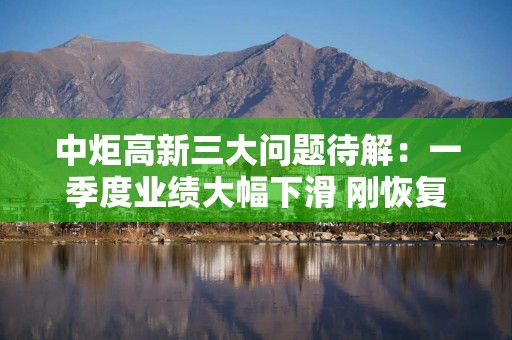中炬高新三大问题待解：一季度业绩大幅下滑 刚恢复增长又遇到渠道库存问题