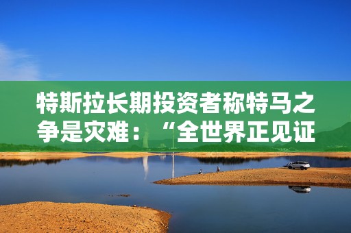 特斯拉长期投资者称特马之争是灾难：“全世界正见证马斯克帝国的瓦解”