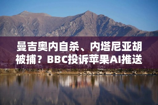 曼吉奥内自杀、内塔尼亚胡被捕？BBC投诉苹果AI推送虚假信息