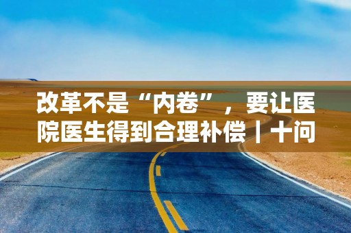 改革不是“内卷”，要让医院医生得到合理补偿｜十问上海医保支付方式改革（上）