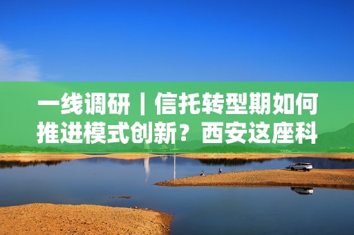 一线调研｜信托转型期如何推进模式创新？西安这座科技之城有些新探索