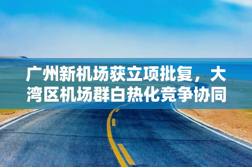 广州新机场获立项批复，大湾区机场群白热化竞争协同待解