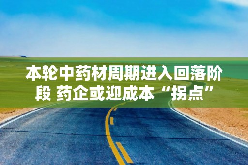 本轮中药材周期进入回落阶段 药企或迎成本“拐点”