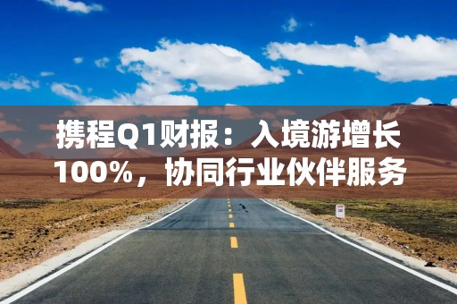 携程Q1财报：入境游增长100%，协同行业伙伴服务全球游客