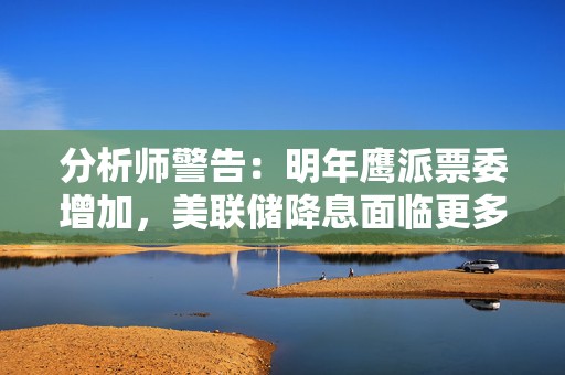 分析师警告：明年鹰派票委增加，美联储降息面临更多不确定性