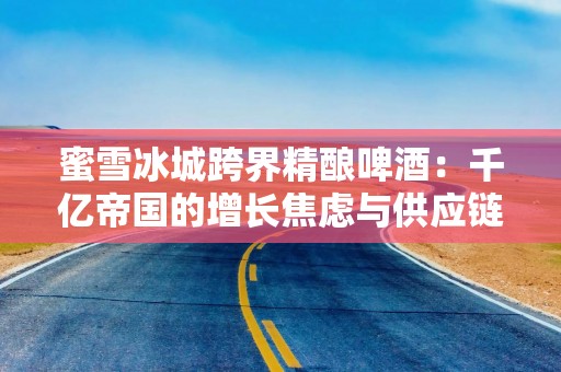 蜜雪冰城跨界精酿啤酒：千亿帝国的增长焦虑与供应链野望