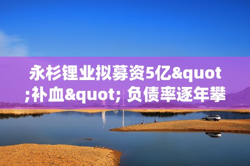 永杉锂业拟募资5亿"补血" 负债率逐年攀升此前三次定增均告失败
