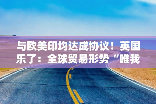 与欧美印均达成协议！英国乐了：全球贸易形势“唯我最好”