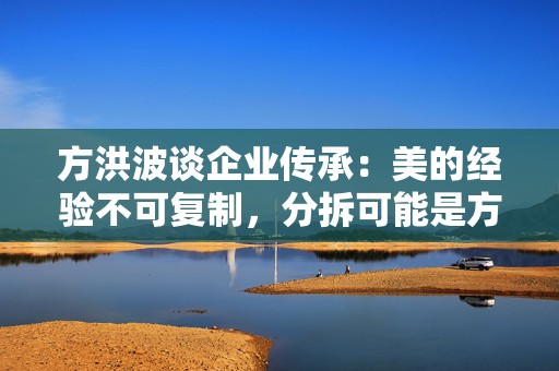 方洪波谈企业传承：美的经验不可复制，分拆可能是方法之一