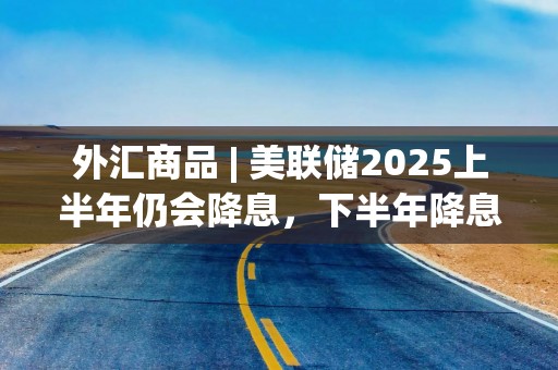 外汇商品 | 美联储2025上半年仍会降息，下半年降息窗口或关闭——评美联储12月议息会议