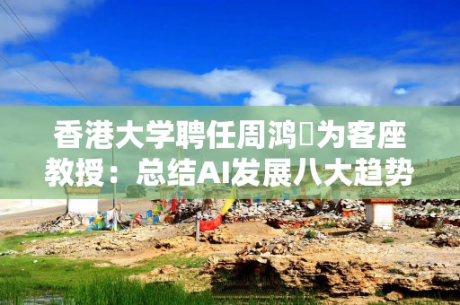 香港大学聘任周鸿祎为客座教授：总结AI发展八大趋势 号召年轻人建立AI信仰