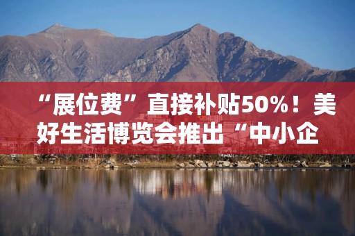 “展位费”直接补贴50%！美好生活博览会推出“中小企业展商扶持计划”