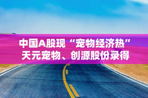中国A股现“宠物经济热” 天元宠物、创源股份录得约20%涨幅