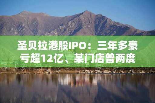 圣贝拉港股IPO：三年多豪亏超12亿、某门店曾两度因无证行医被处罚