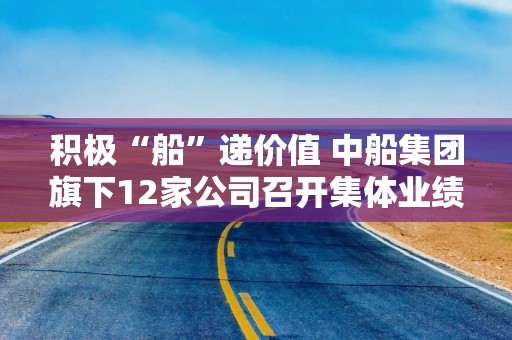 积极“船”递价值 中船集团旗下12家公司召开集体业绩说明会