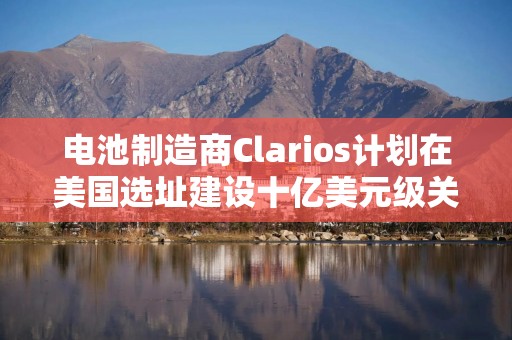 电池制造商Clarios计划在美国选址建设十亿美元级关键矿物工厂