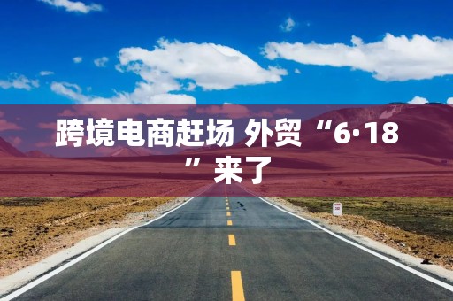 跨境电商赶场 外贸“6·18”来了