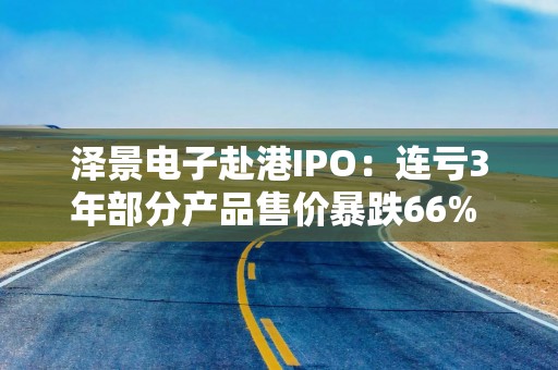 泽景电子赴港IPO：连亏3年部分产品售价暴跌66% 负债率达215%、13.6亿优先股存强赎风险