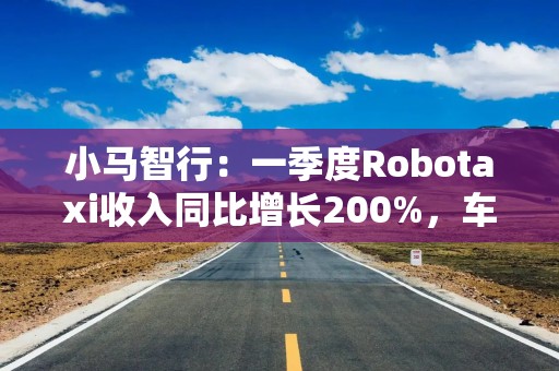 小马智行：一季度Robotaxi收入同比增长200%，车队规模年底达千台