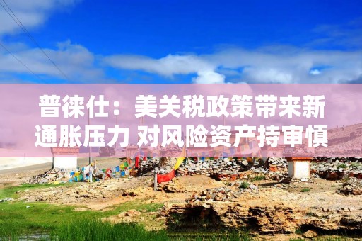 普徕仕：美关税政策带来新通胀压力 对风险资产持审慎态度