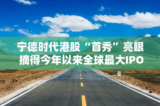 宁德时代港股“首秀”亮眼 摘得今年以来全球最大IPO桂冠