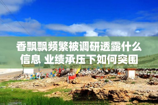 香飘飘频繁被调研透露什么信息 业绩承压下如何突围？