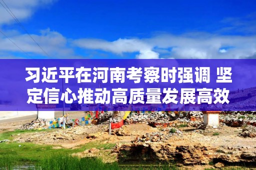习近平在河南考察时强调 坚定信心推动高质量发展高效能治理 奋力谱写中原大地推进中国式现代化新篇章