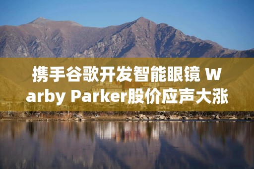 携手谷歌开发智能眼镜 Warby Parker股价应声大涨
