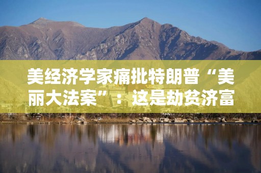 美经济学家痛批特朗普“美丽大法案”：这是劫贫济富