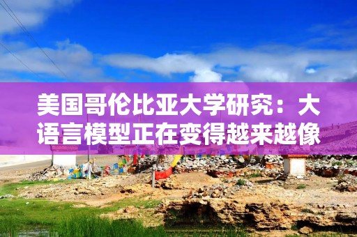 美国哥伦比亚大学研究：大语言模型正在变得越来越像人类大脑