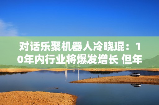 对话乐聚机器人冷晓琨：10年内行业将爆发增长 但年底或迎低谷期