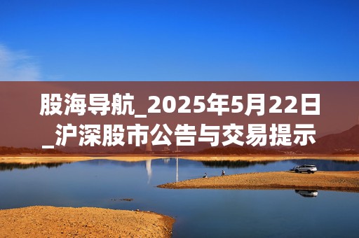 股海导航_2025年5月22日_沪深股市公告与交易提示