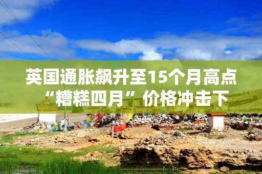 英国通胀飙升至15个月高点 “糟糕四月”价格冲击下居民“压力山大”