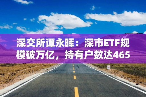 深交所谭永晖：深市ETF规模破万亿，持有户数达465万户