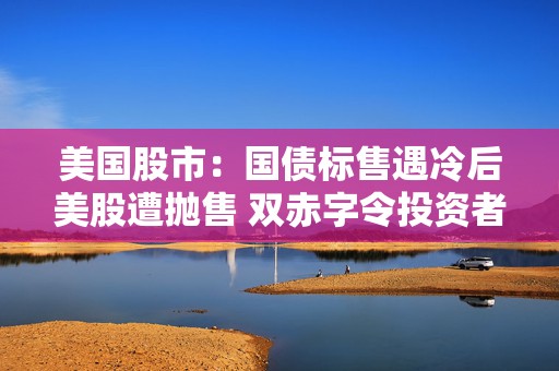 美国股市：国债标售遇冷后美股遭抛售 双赤字令投资者神经紧绷